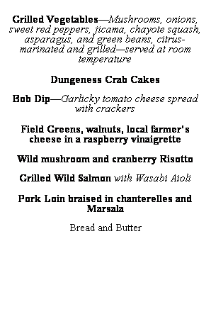Text Box: &nbsp;
Grilled Vegetables�Mushrooms, onions, sweet red peppers, jicama, chayote squash, asparagus, and green beans, citrus-marinated and grilled�served at room temperature
&nbsp;
Dungeness Crab Cakes
&nbsp;
Bob Dip�Garlicky tomato cheese spread with crackers
&nbsp;
Field Greens, walnuts, local farmer�s cheese in a raspberry vinaigrette
&nbsp;
Wild mushroom and cranberry Risotto
&nbsp;
Grilled Wild Salmon with Wasabi Aioli
&nbsp;
Pork Loin braised in chanterelles and 
Marsala
&nbsp;
Bread and Butter
